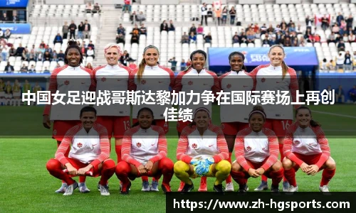 中国女足迎战哥斯达黎加力争在国际赛场上再创佳绩